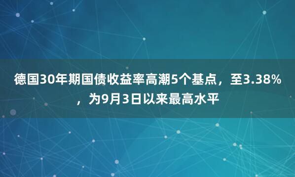 德国30年期国债收益率高潮5个基点，至3.38%，为9月3日以来最高水平